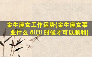 金牛座女工作运势(金牛座女事业什么 🦁 时候才可以顺利)